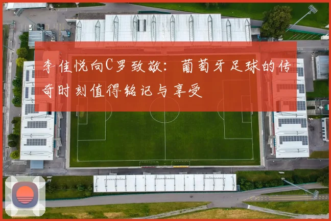 李佳悦向C罗致敬：葡萄牙足球的传奇时刻值得铭记与享受