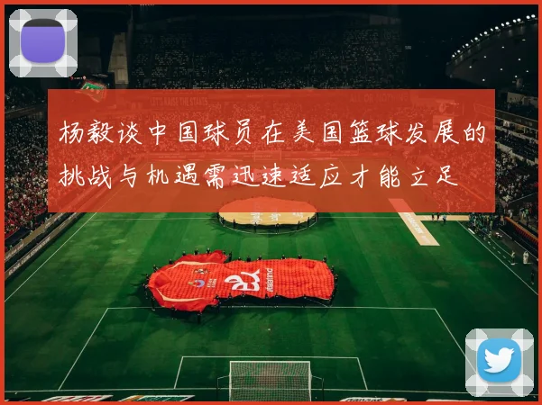 杨毅谈中国球员在美国篮球发展的挑战与机遇需迅速适应才能立足