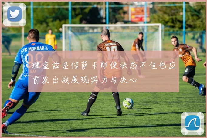 理查兹坚信萨卡即使状态不佳也应首发出战展现实力与决心