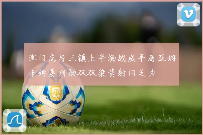 津门虎与三镇上半场战成平局亚姆卡姆姜利勋双双染黄射门乏力