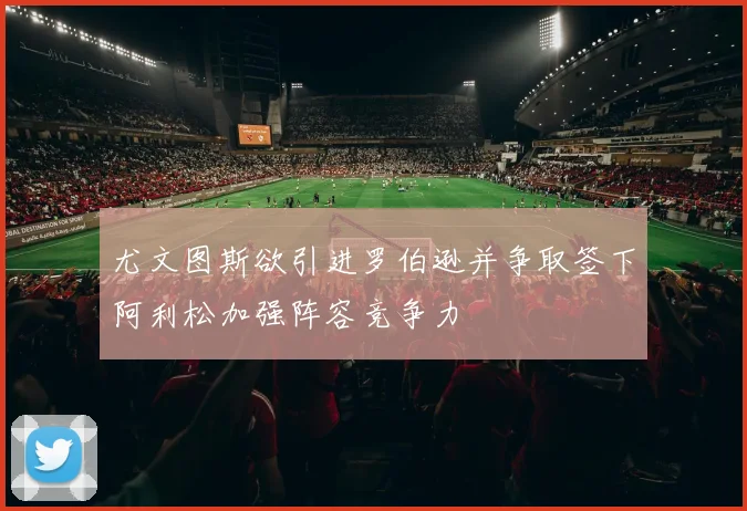 尤文图斯欲引进罗伯逊并争取签下阿利松加强阵容竞争力