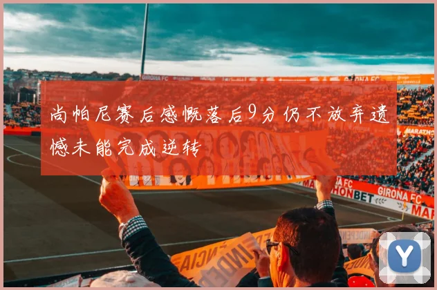 尚帕尼赛后感慨落后9分仍不放弃遗憾未能完成逆转