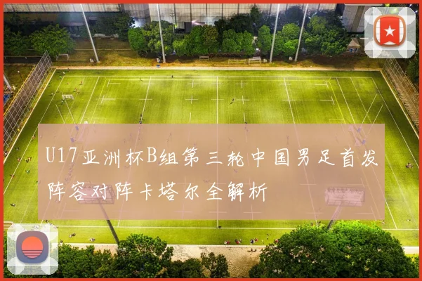 U17亚洲杯B组第三轮中国男足首发阵容对阵卡塔尔全解析