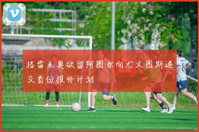 格雷米奥欲留阿图尔向尤文图斯递交首份报价计划