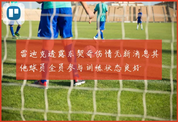雷迪克透露东契奇伤情无新消息其他球员全员参与训练状态良好