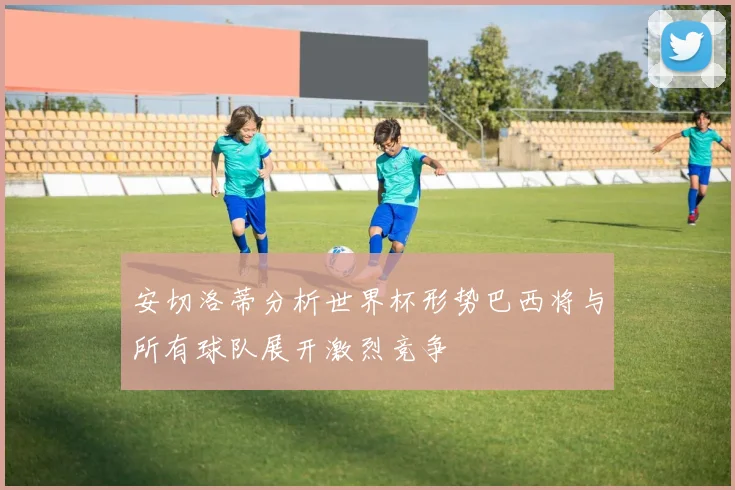 安切洛蒂分析世界杯形势巴西将与所有球队展开激烈竞争