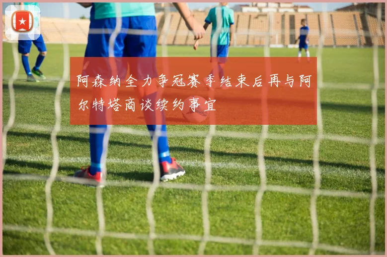 阿森纳全力争冠赛季结束后再与阿尔特塔商谈续约事宜