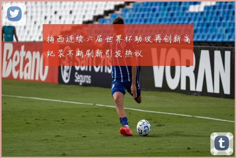 梅西连续六届世界杯助攻再创新高纪录不断刷新引发热议