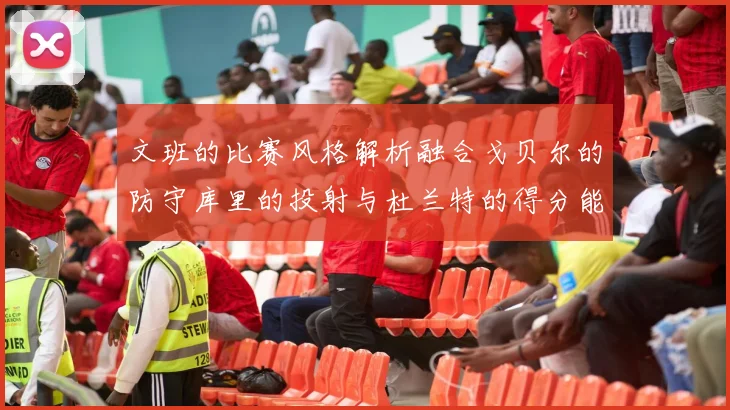 文班的比赛风格解析融合戈贝尔的防守库里的投射与杜兰特的得分能力