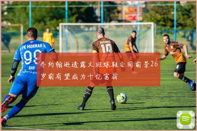 乔约翰逊透露文班球鞋合同前景26岁前有望成为十亿富翁