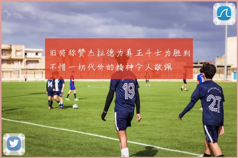 旧将称赞杰拉德为真正斗士为胜利不惜一切代价的精神令人敬佩