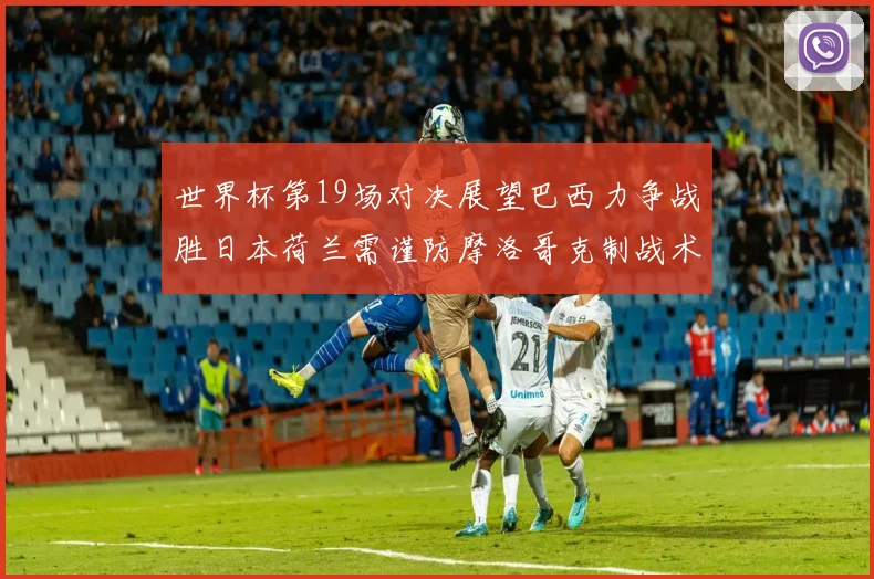 世界杯第19场对决展望巴西力争战胜日本荷兰需谨防摩洛哥克制战术