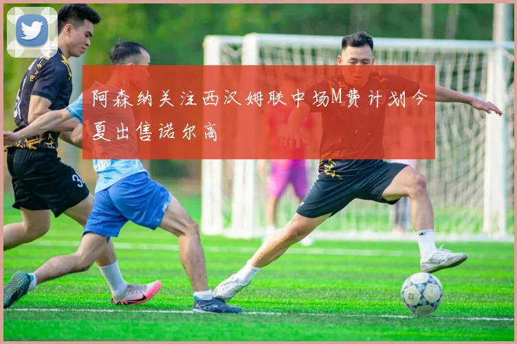 阿森纳关注西汉姆联中场M费计划今夏出售诺尔高