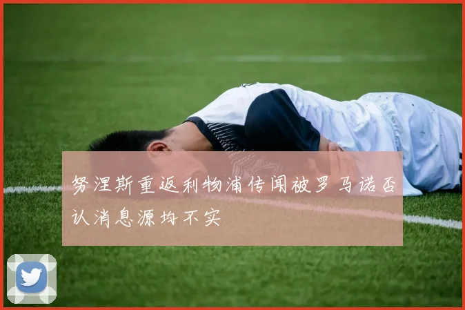 努涅斯重返利物浦传闻被罗马诺否认消息源均不实